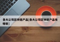 各大公司区块链产品[各大公司区块链产品有哪些]