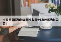 中国外贸区块链公司排名前十[海外区块链公司]